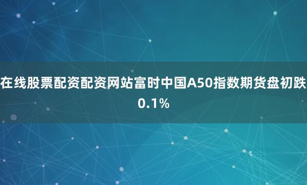 在线股票配资配资网站富时中国A50指数期货盘初跌0.1%