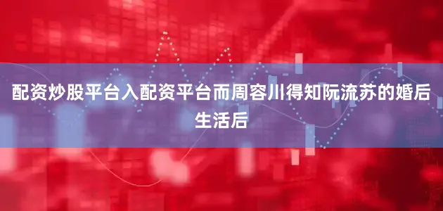 配资炒股平台入配资平台而周容川得知阮流苏的婚后生活后