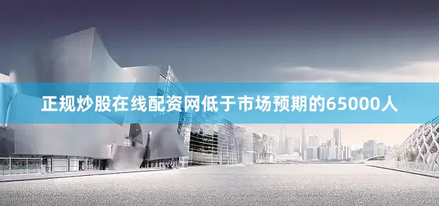 正规炒股在线配资网低于市场预期的65000人